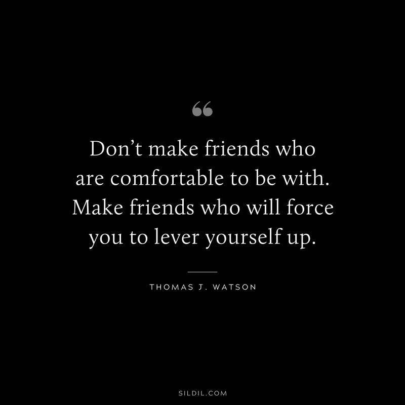 Don’t make friends who are comfortable to be with. Make friends who will force you to lever yourself up. ― Thomas J. Watson