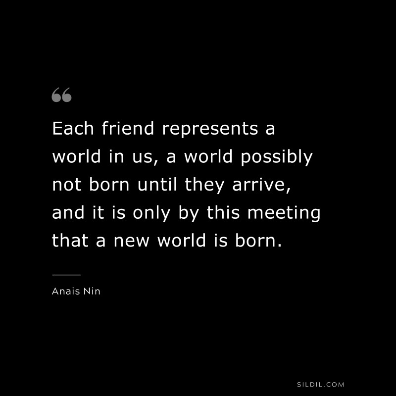 Each friend represents a world in us, a world possibly not born until they arrive, and it is only by this meeting that a new world is born. ― Anais Nin