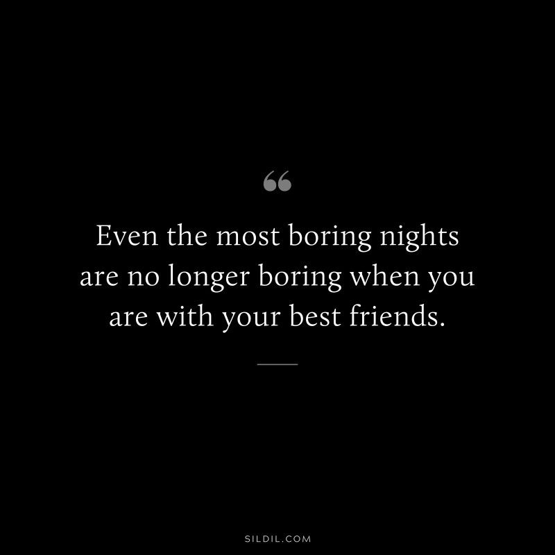 Even the most boring nights are no longer boring when you are with your best friends.