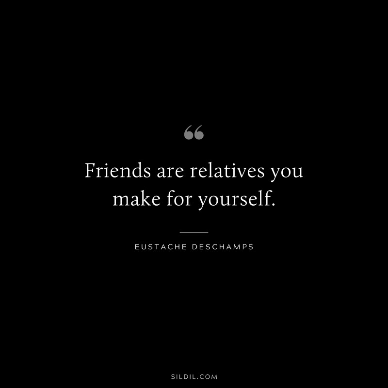 Friends are relatives you make for yourself. ― Eustache Deschamps