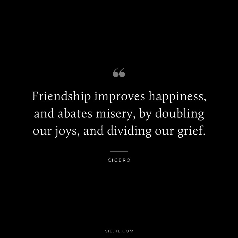 Friendship improves happiness, and abates misery, by doubling our joys, and dividing our grief. ― Cicero