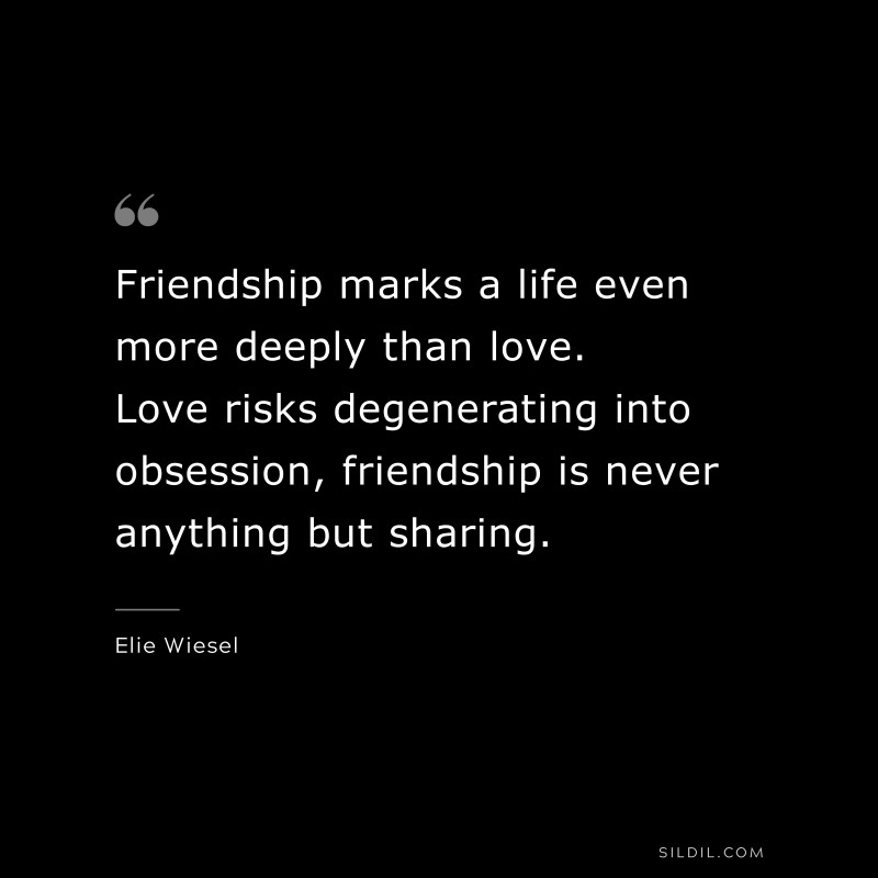 Friendship marks a life even more deeply than love. Love risks degenerating into obsession, friendship is never anything but sharing. ― Elie Wiesel