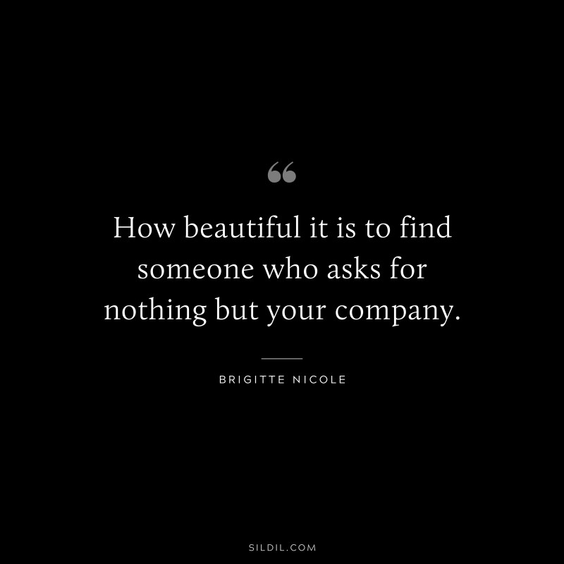 How beautiful it is to find someone who asks for nothing but your company. ― Brigitte Nicole