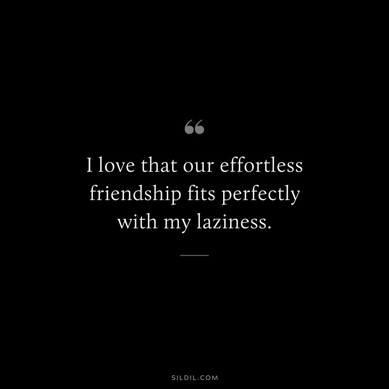 I love that our effortless friendship fits perfectly with my laziness.
