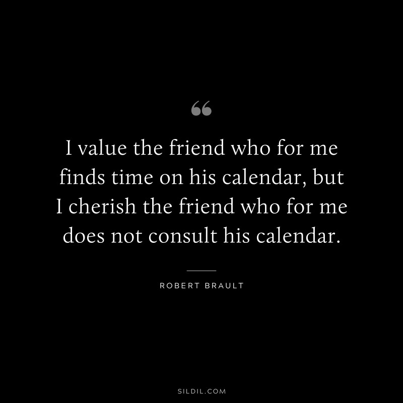 I value the friend who for me finds time on his calendar, but I cherish the friend who for me does not consult his calendar. ― Robert Brault