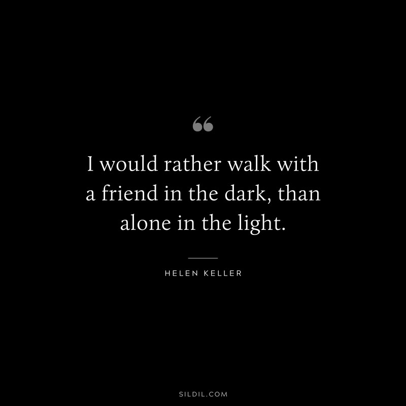 I would rather walk with a friend in the dark, than alone in the light. ― Helen Keller