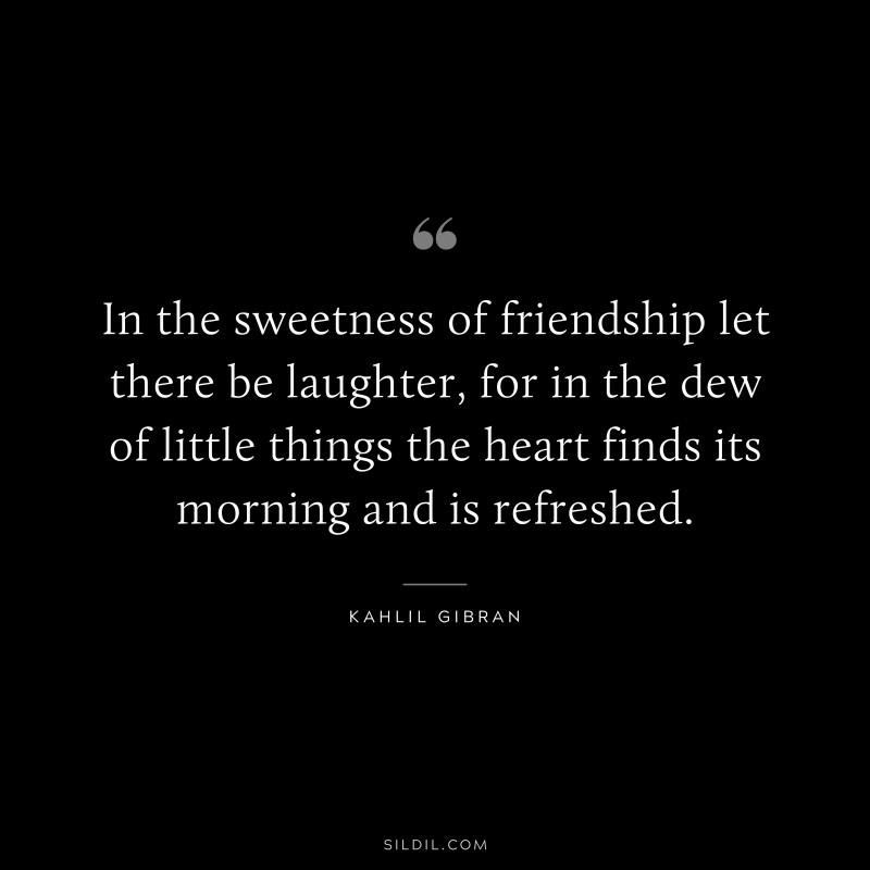 In the sweetness of friendship let there be laughter, for in the dew of little things the heart finds its morning and is refreshed. ― Kahlil Gibran