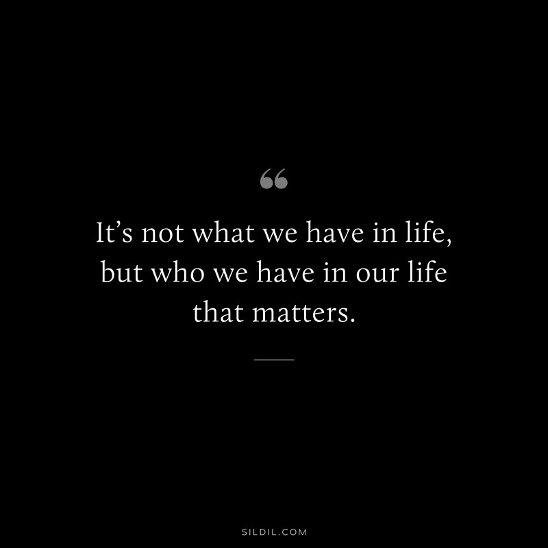 It’s not what we have in life, but who we have in our life that matters.