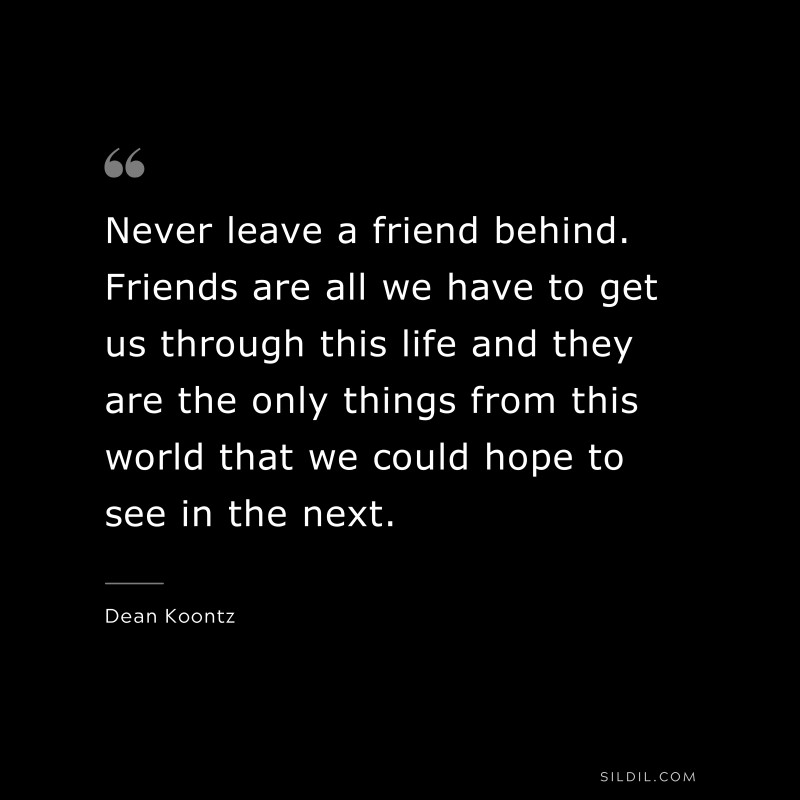 Never leave a friend behind. Friends are all we have to get us through this life and they are the only things from this world that we could hope to see in the next. ― Dean Koontz