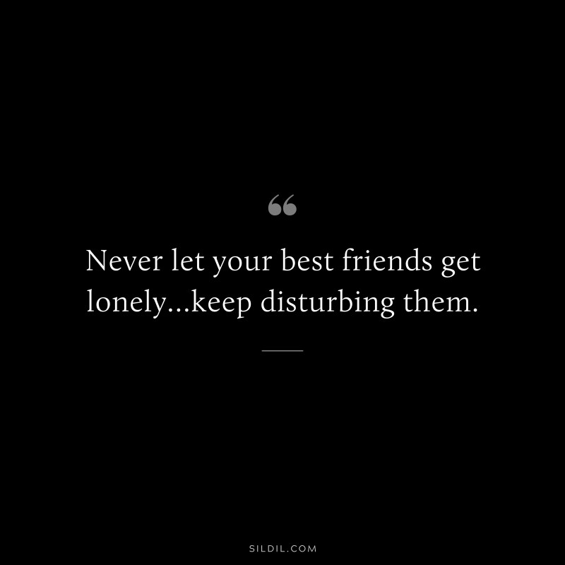 Never let your best friends get lonely…keep disturbing them.