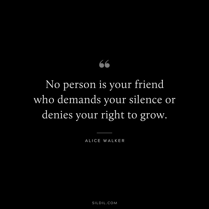 No person is your friend who demands your silence or denies your right to grow. ― Alice Walker