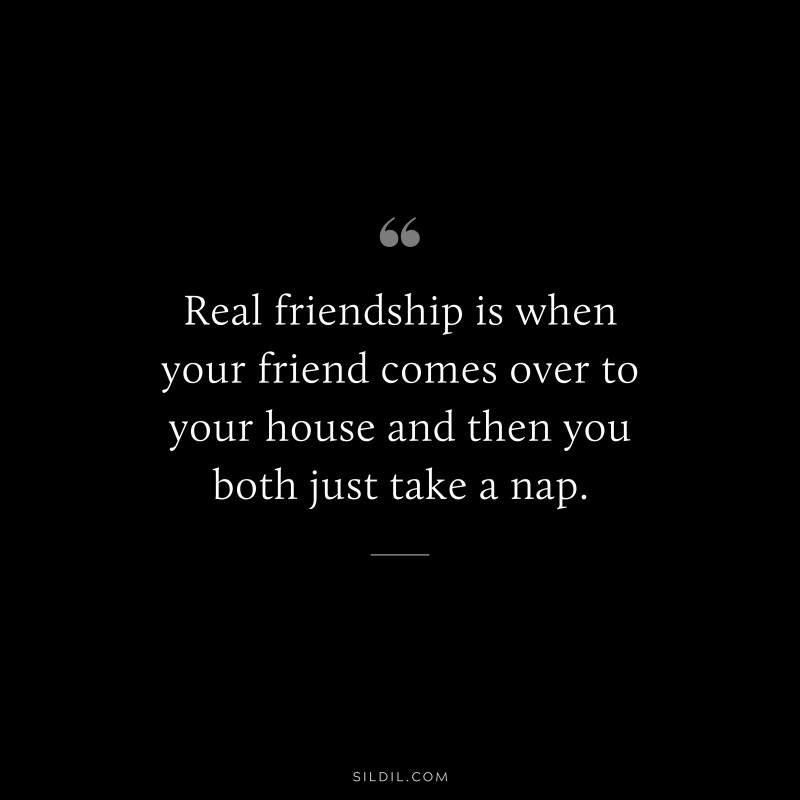 Real friendship is when your friend comes over to your house and then you both just take a nap.