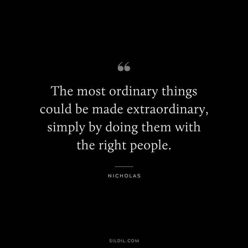 The most ordinary things could be made extraordinary, simply by doing them with the right people. ― Nicholas