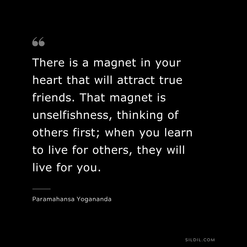 There is a magnet in your heart that will attract true friends. That magnet is unselfishness, thinking of others first; when you learn to live for others, they will live for you. ― Paramahansa Yogananda