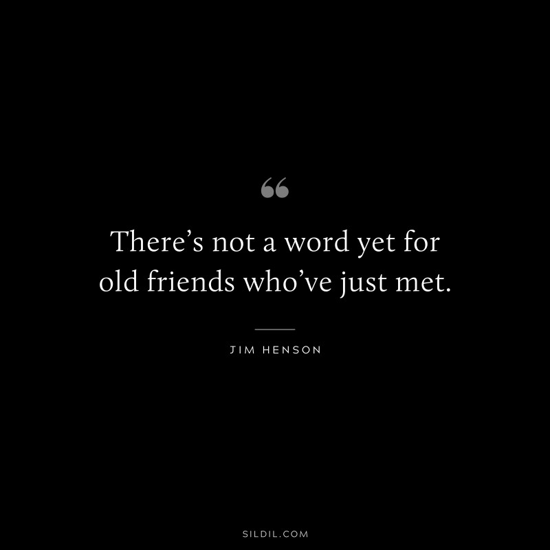 There’s not a word yet for old friends who’ve just met. ― Jim Henson
