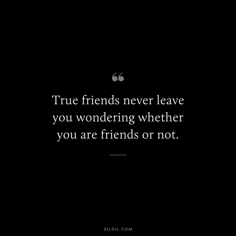 True friends never leave you wondering whether you are friends or not.