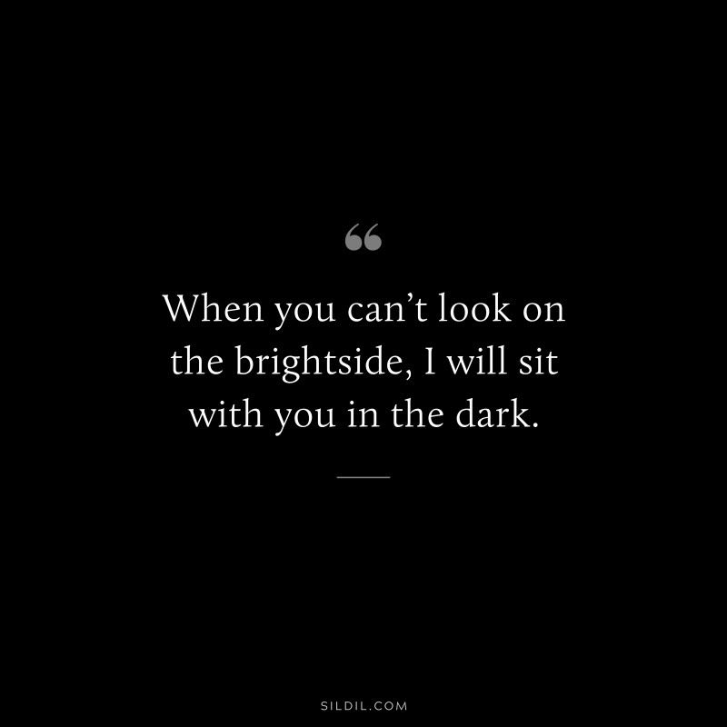 When you can’t look on the brightside, I will sit with you in the dark.