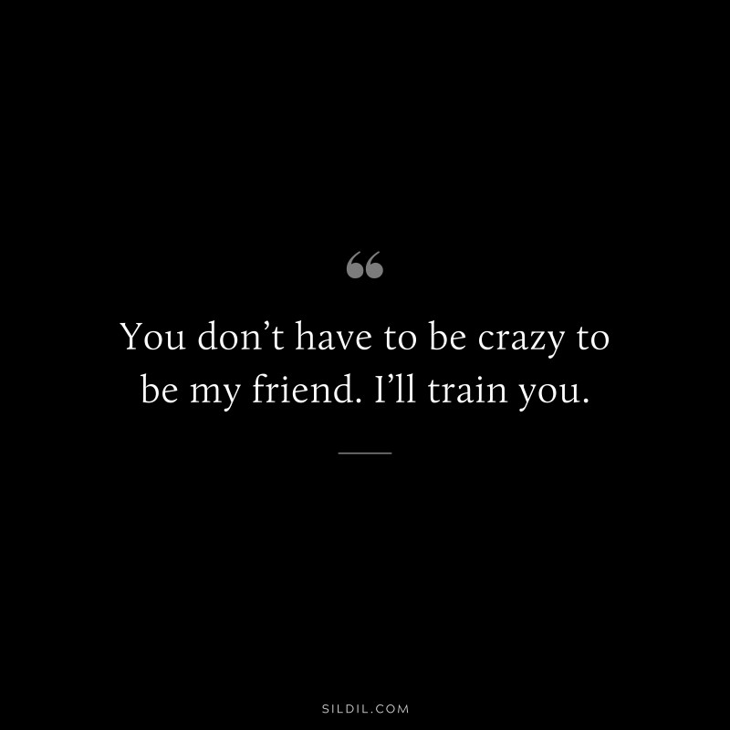 You don’t have to be crazy to be my friend. I’ll train you.