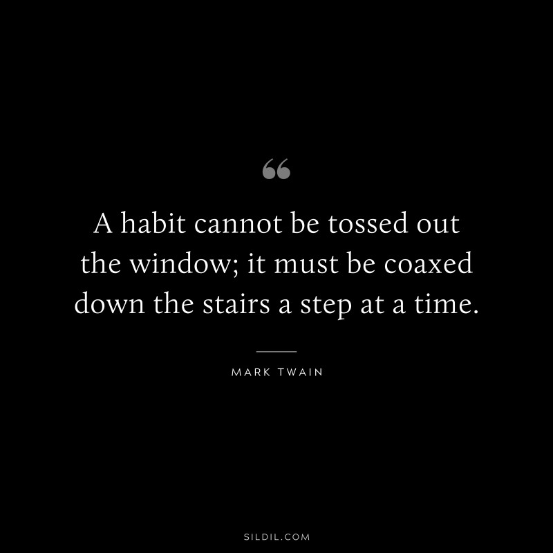 A habit cannot be tossed out the window; it must be coaxed down the stairs a step at a time. ― Mark Twain
