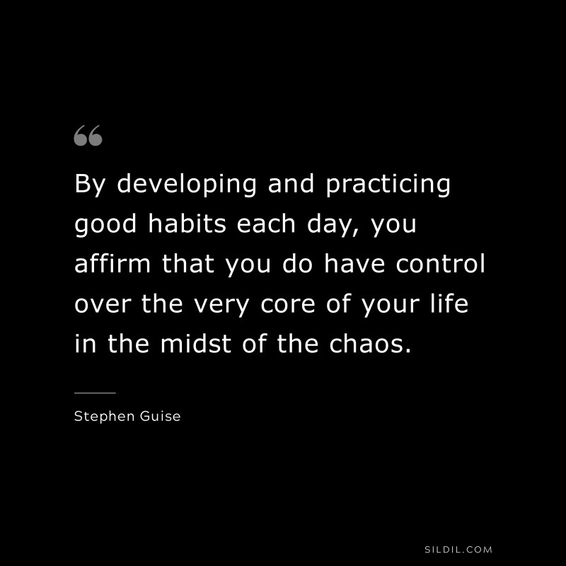 By developing and practicing good habits each day, you affirm that you do have control over the very core of your life in the midst of the chaos. ― Stephen Guise