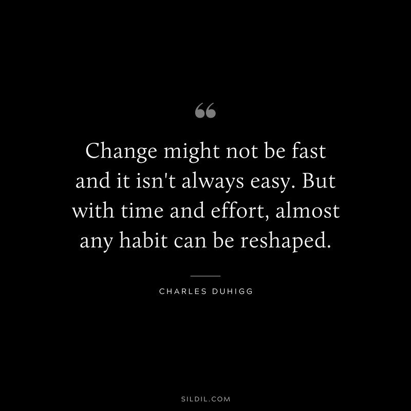 Change might not be fast and it isn't always easy. But with time and effort, almost any habit can be reshaped. ― Charles Duhigg