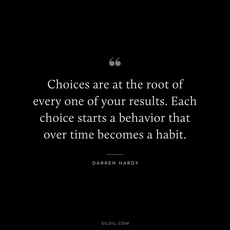 Choices are at the root of every one of your results. Each choice starts a behavior that over time becomes a habit. ― Darren Hardy