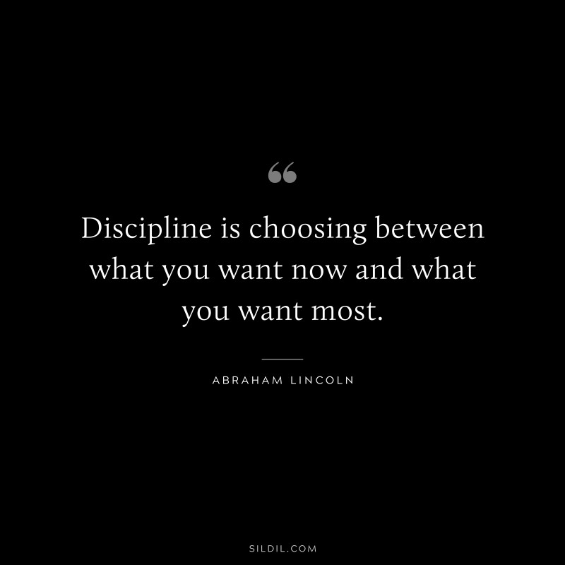 Discipline is choosing between what you want now and what you want most. ― Abraham Lincoln