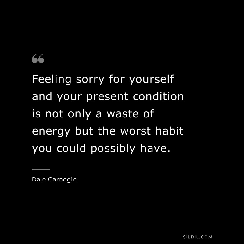 Feeling sorry for yourself and your present condition is not only a waste of energy but the worst habit you could possibly have. ― Dale Carnegie