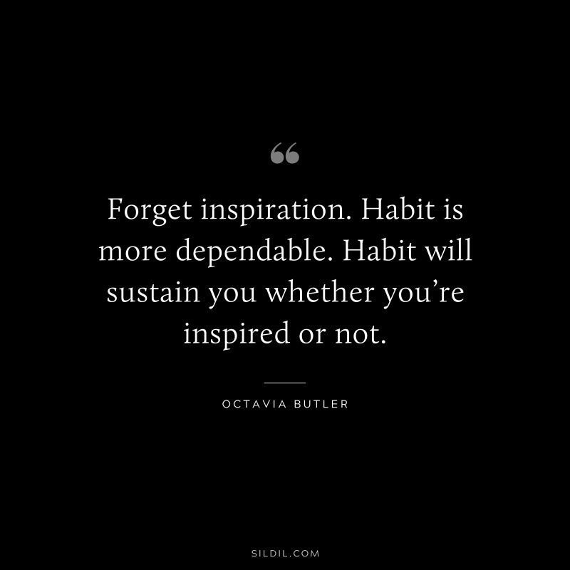 Forget inspiration. Habit is more dependable. Habit will sustain you whether you’re inspired or not. ― Octavia Butler