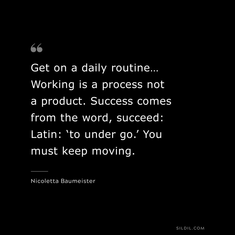 Get on a daily routine… Working is a process not a product. Success comes from the word, succeed: Latin: ‘to under go.’ You must keep moving. ― Nicoletta Baumeister