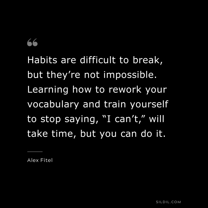 Habits are difficult to break, but they’re not impossible. Learning how to rework your vocabulary and train yourself to stop saying, “I can’t,” will take time, but you can do it. ― Alex Fitel