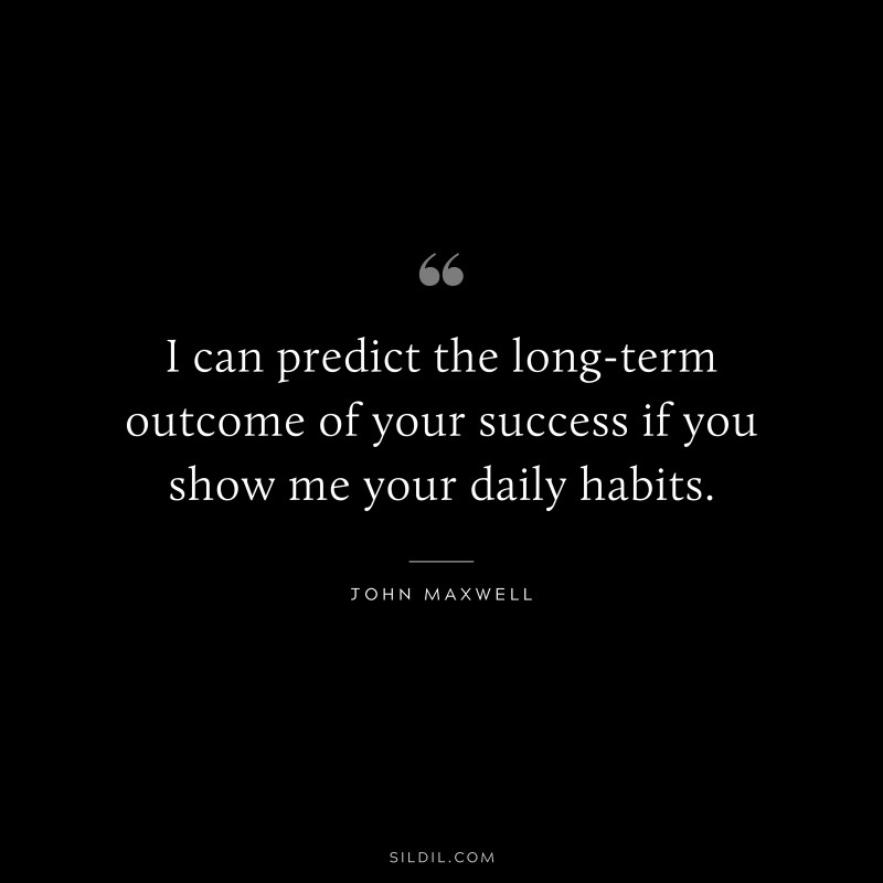 I can predict the long-term outcome of your success if you show me your daily habits. ― John Maxwell
