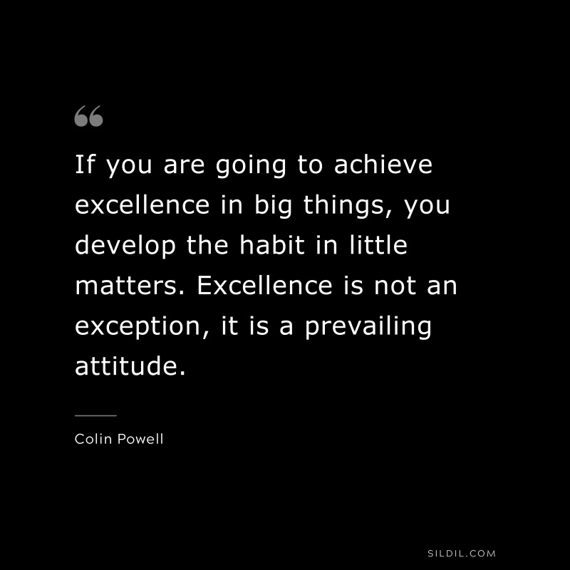 If you are going to achieve excellence in big things, you develop the habit in little matters. Excellence is not an exception, it is a prevailing attitude. ― Colin Powell