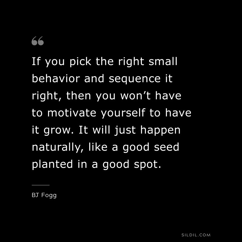 If you pick the right small behavior and sequence it right, then you won’t have to motivate yourself to have it grow. It will just happen naturally, like a good seed planted in a good spot. ― BJ Fogg