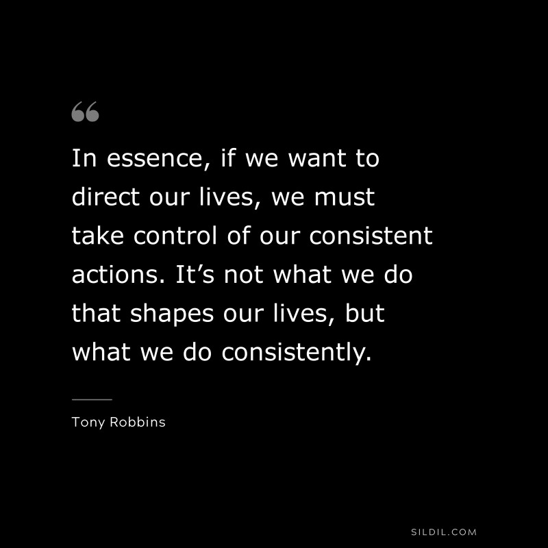 In essence, if we want to direct our lives, we must take control of our consistent actions. It’s not what we do that shapes our lives, but what we do consistently. ― Tony Robbins