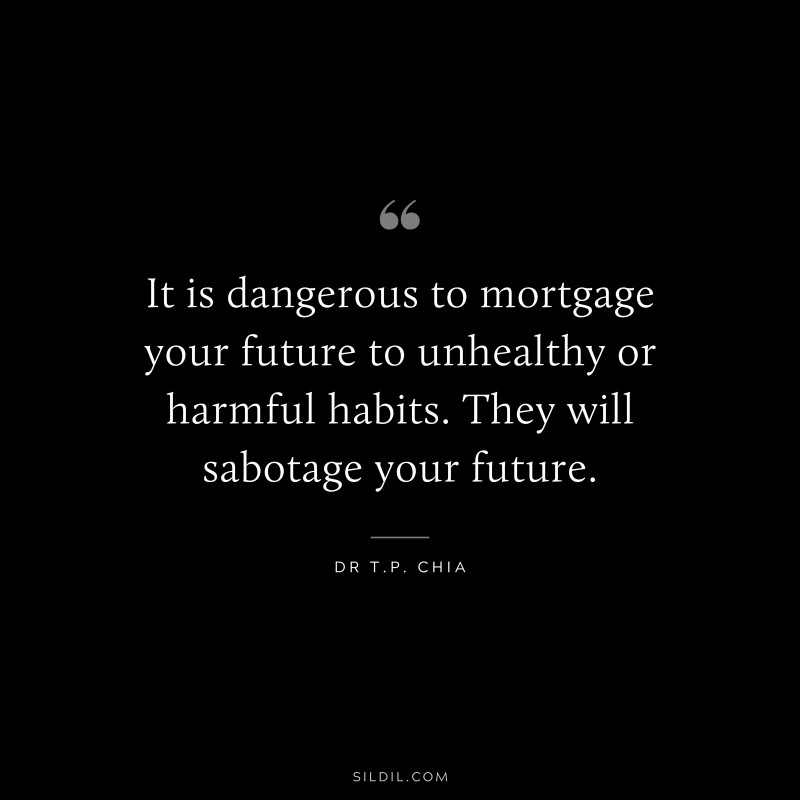 It is dangerous to mortgage your future to unhealthy or harmful habits. They will sabotage your future. ― Dr T.P. Chia