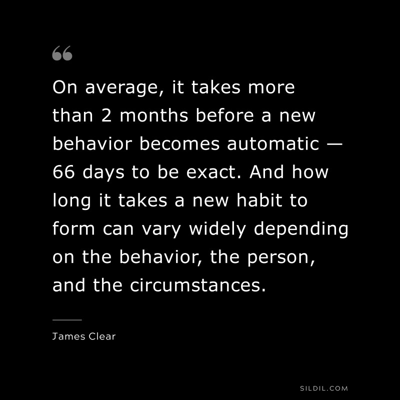 On average, it takes more than 2 months before a new behavior becomes automatic — 66 days to be exact. And how long it takes a new habit to form can vary widely depending on the behavior, the person, and the circumstances. ― James Clear