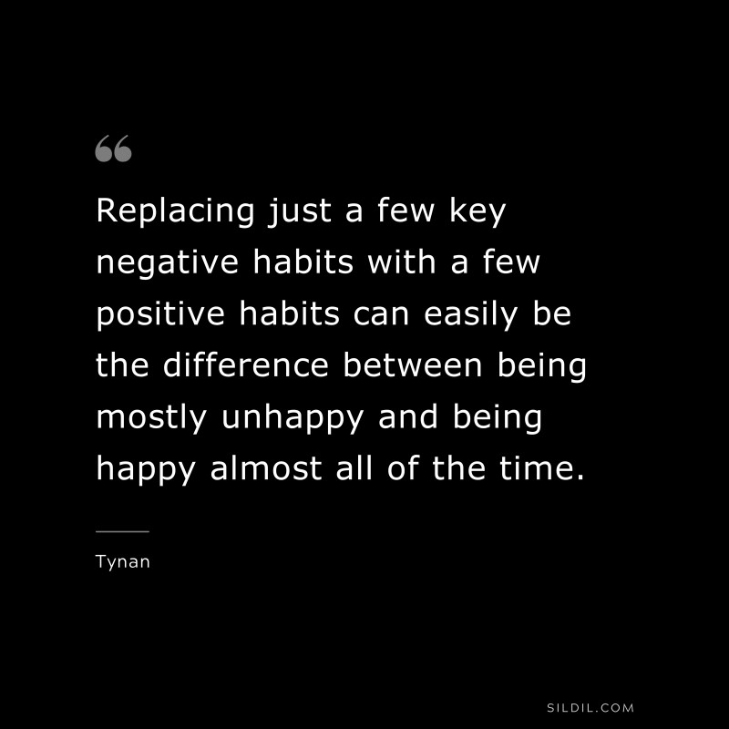 Replacing just a few key negative habits with a few positive habits can easily be the difference between being mostly unhappy and being happy almost all of the time. ― Tynan