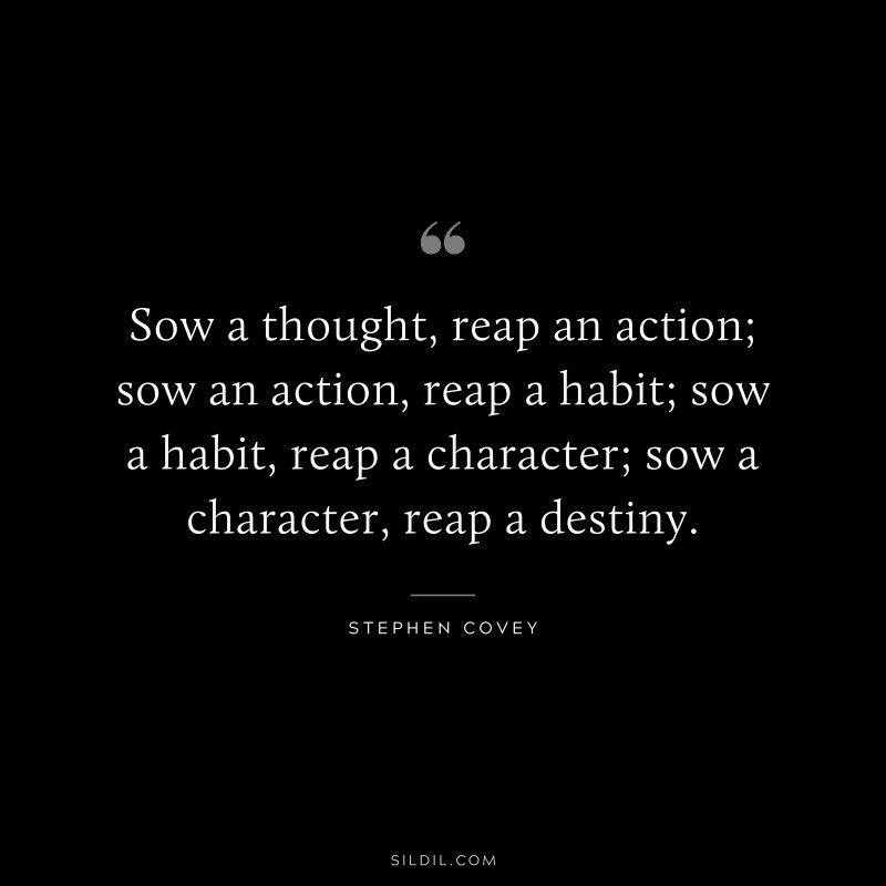 Sow a thought, reap an action; sow an action, reap a habit; sow a habit, reap a character; sow a character, reap a destiny. ― Stephen Covey