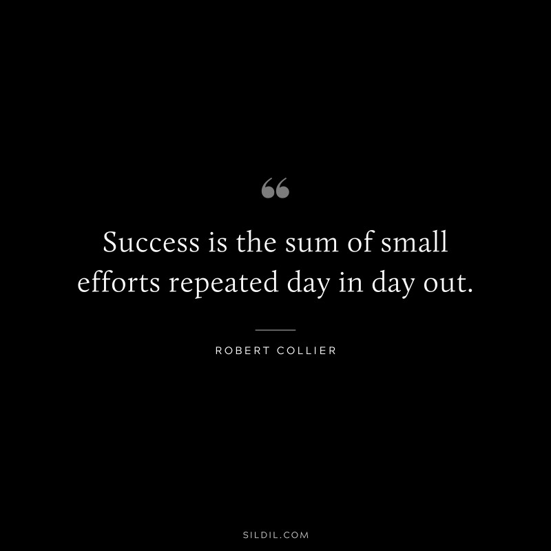 Success is the sum of small efforts repeated day in day out. ― Robert Collier