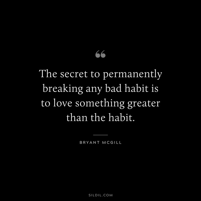 The secret to permanently breaking any bad habit is to love something greater than the habit. ― Bryant McGill