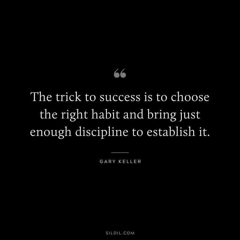 The trick to success is to choose the right habit and bring just enough discipline to establish it. ― Gary Keller