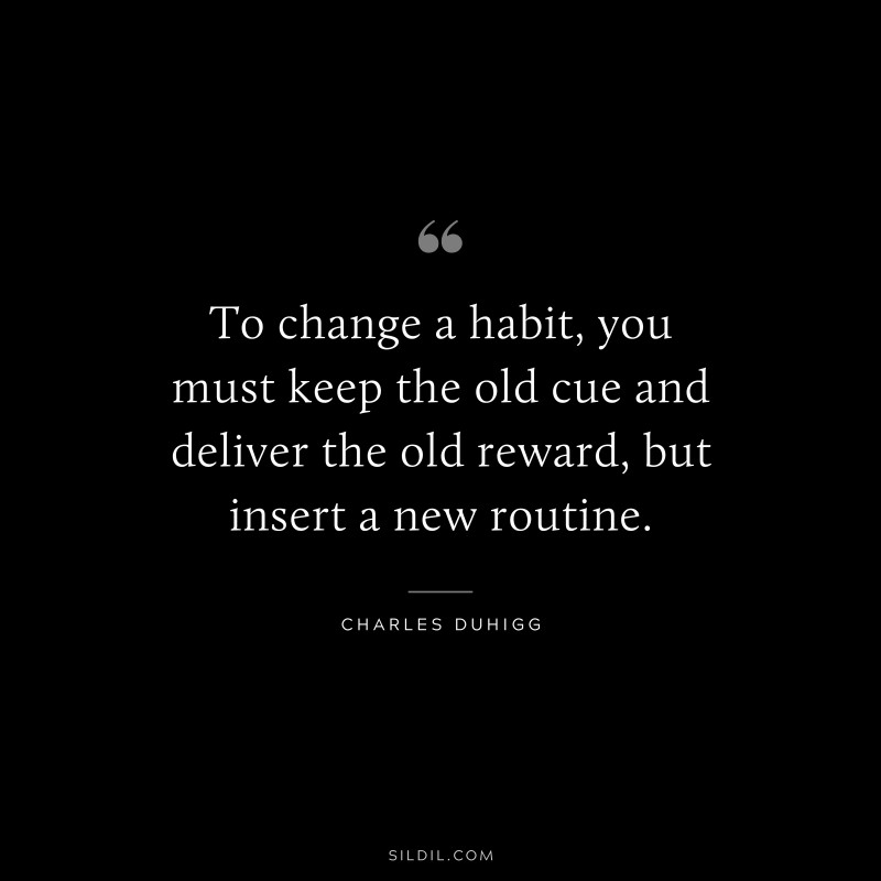 To change a habit, you must keep the old cue and deliver the old reward, but insert a new routine. ― Charles Duhigg