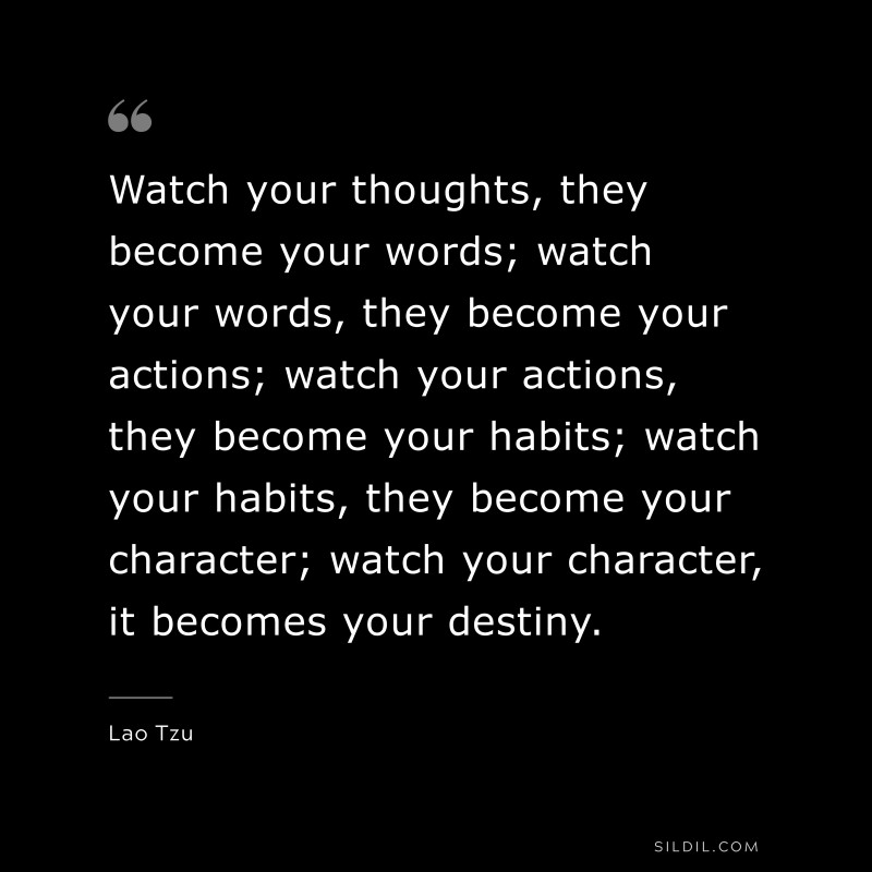 Watch your thoughts, they become your words; watch your words, they become your actions; watch your actions, they become your habits; watch your habits, they become your character; watch your character, it becomes your destiny. ― Lao Tzu