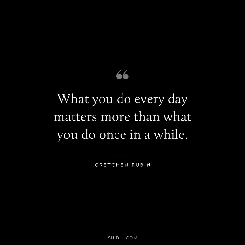What you do every day matters more than what you do once in a while. ― Gretchen Rubin