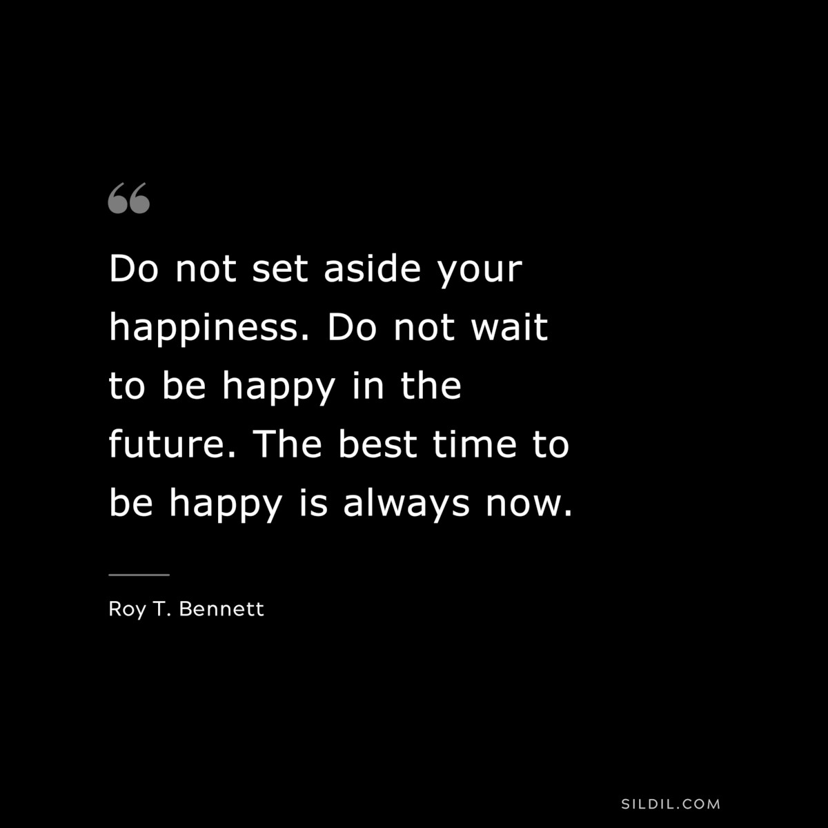 Do not set aside your happiness. Do not wait to be happy in the future. The best time to be happy is always now. ― Roy T. Bennett