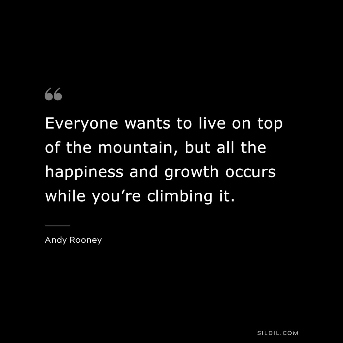 Everyone wants to live on top of the mountain, but all the happiness and growth occurs while you’re climbing it. ― Andy Rooney