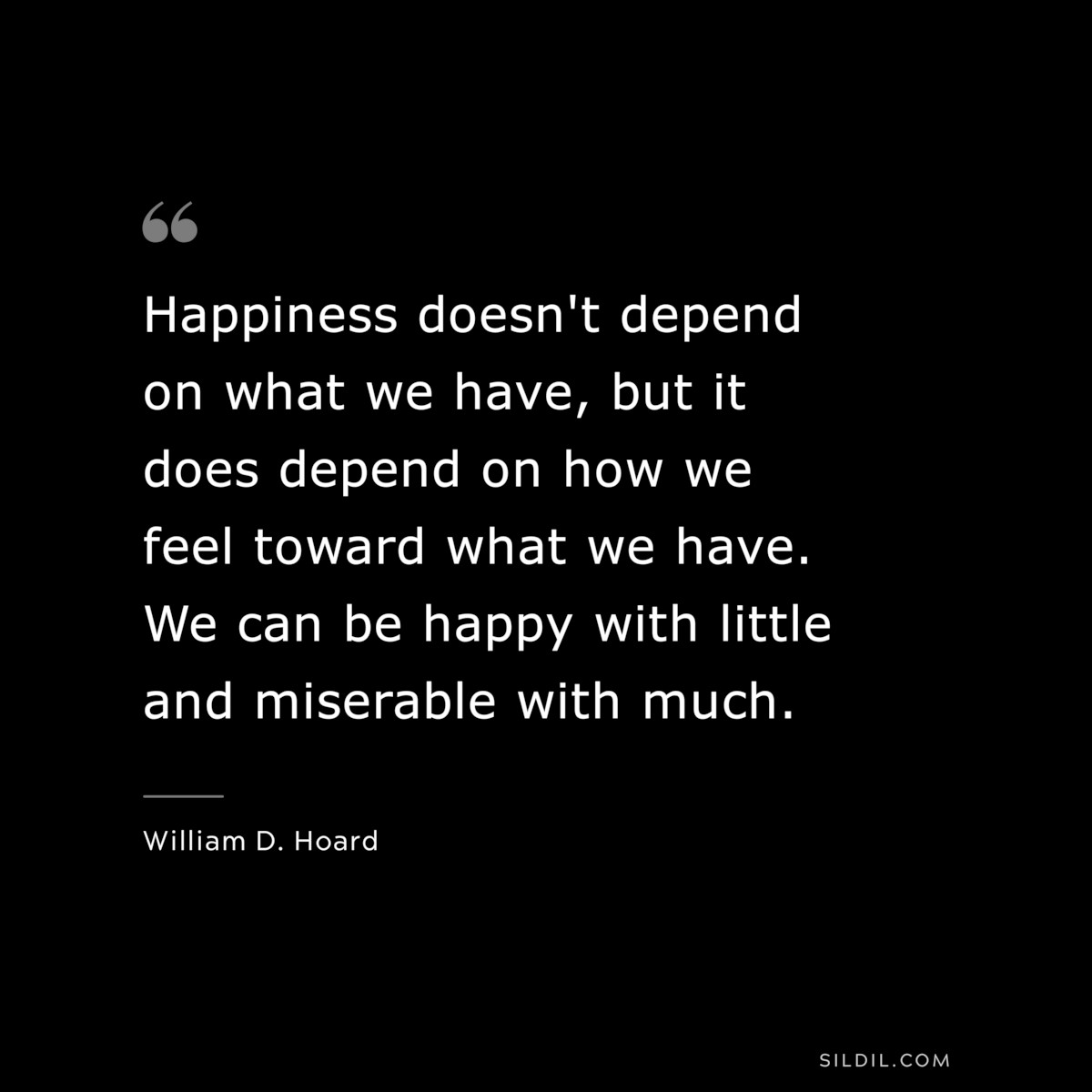 Happiness doesn't depend on what we have, but it does depend on how we feel toward what we have. We can be happy with little and miserable with much. ― William D. Hoard