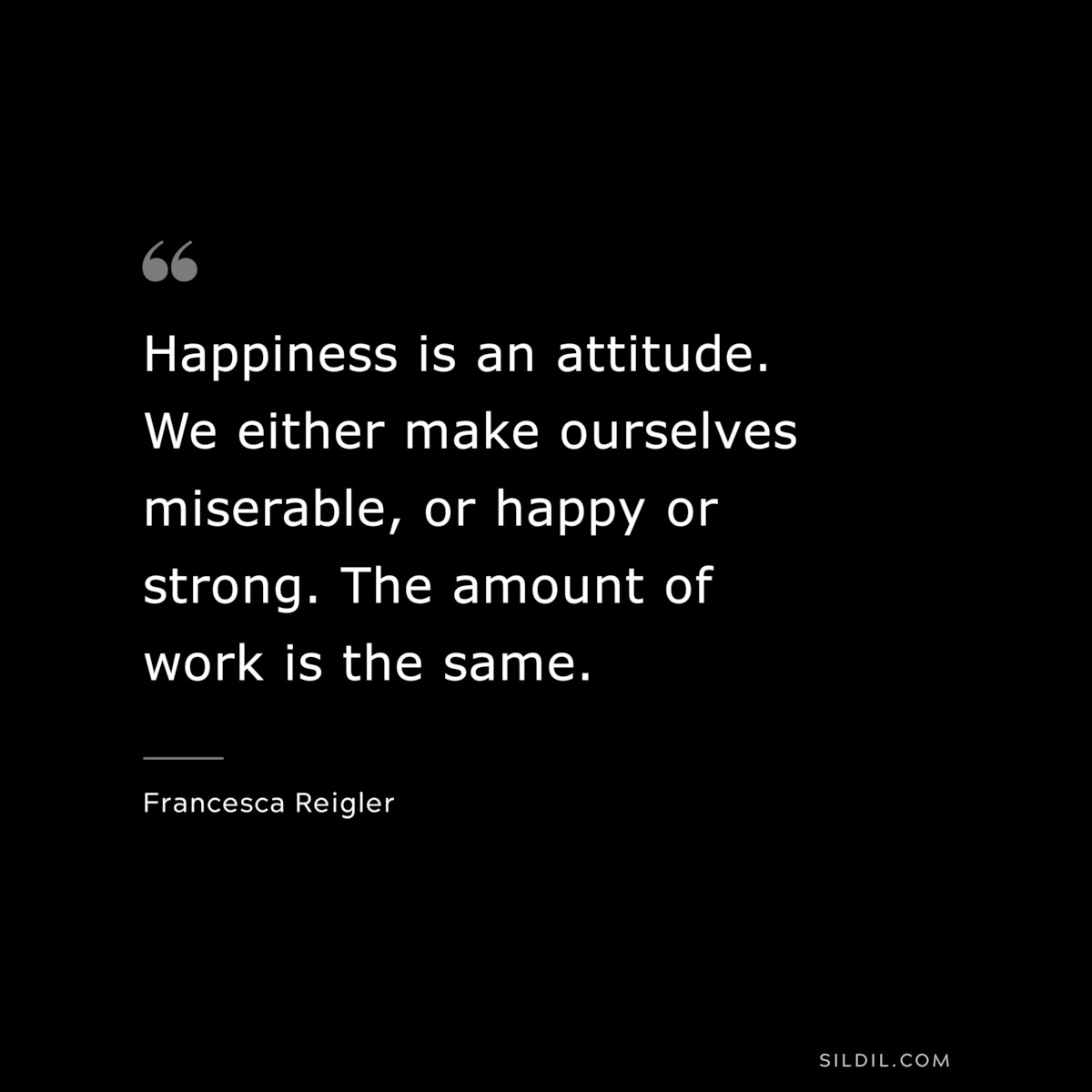 Happiness is an attitude. We either make ourselves miserable, or happy or strong. The amount of work is the same. ― Francesca Reigler
