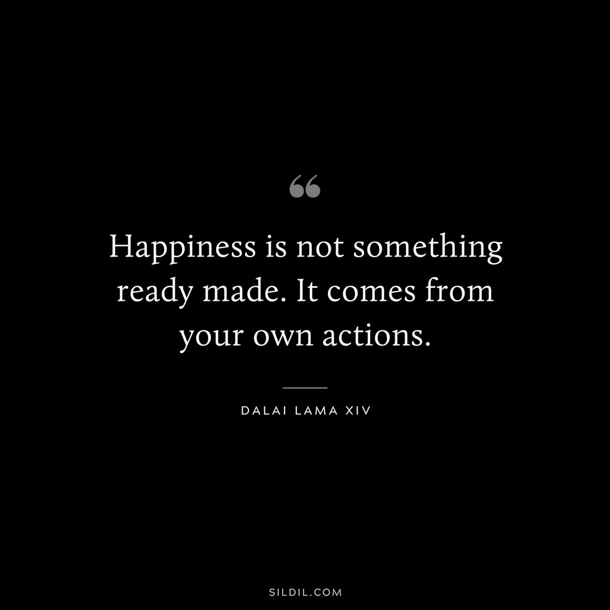 Happiness is not something ready made. It comes from your own actions. ― Dalai Lama XIV